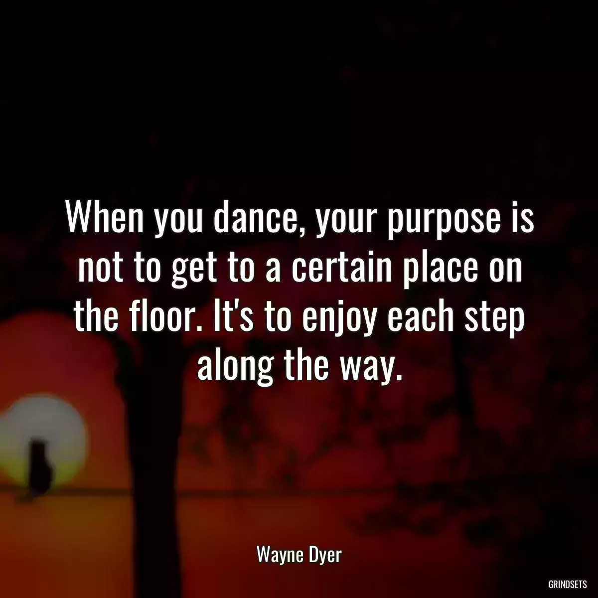 When you dance, your purpose is not to get to a certain place on the floor. It\'s to enjoy each step along the way.
