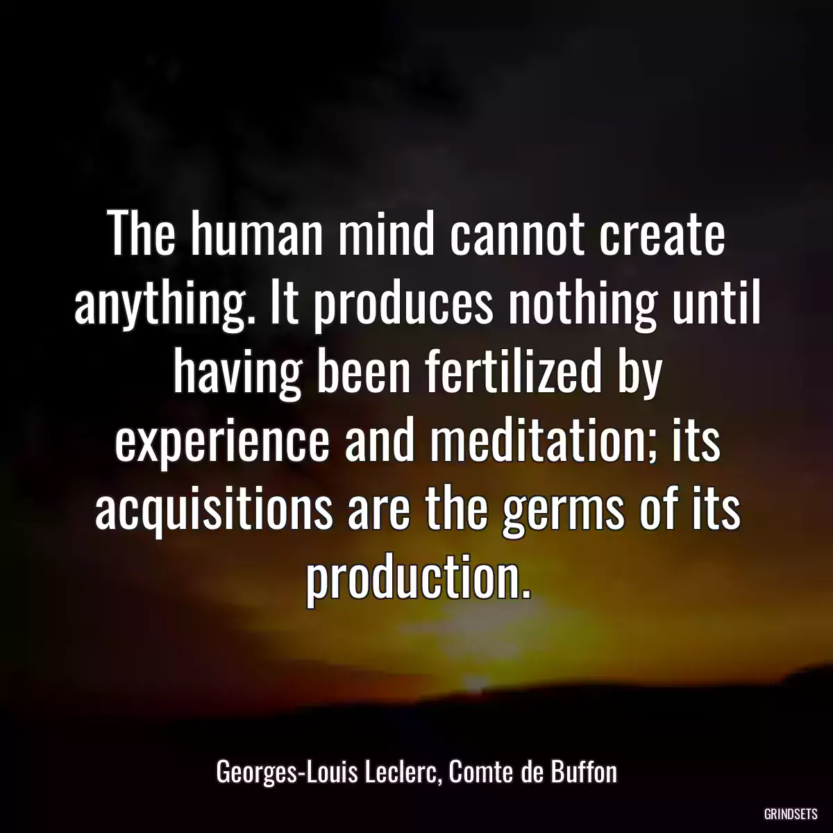 The human mind cannot create anything. It produces nothing until having been fertilized by experience and meditation; its acquisitions are the germs of its production.