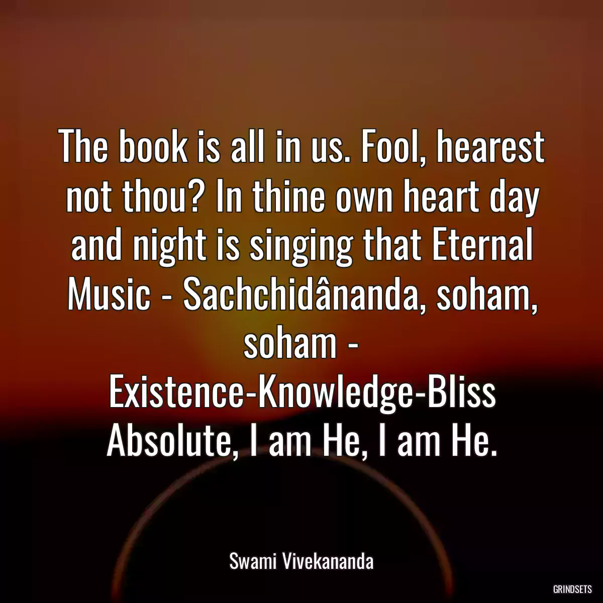 The book is all in us. Fool, hearest not thou? In thine own heart day and night is singing that Eternal Music - Sachchidânanda, soham, soham - Existence-Knowledge-Bliss Absolute, I am He, I am He.