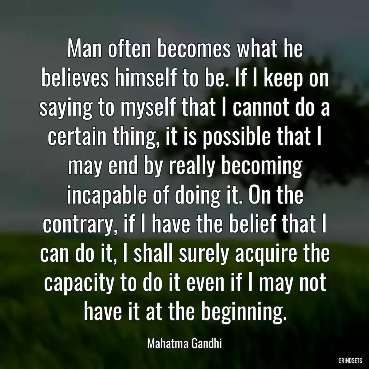 Man often becomes what he believes himself to be. If I keep on saying to myself that I cannot do a certain thing, it is possible that I may end by really becoming incapable of doing it. On the contrary, if I have the belief that I can do it, I shall surely acquire the capacity to do it even if I may not have it at the beginning.