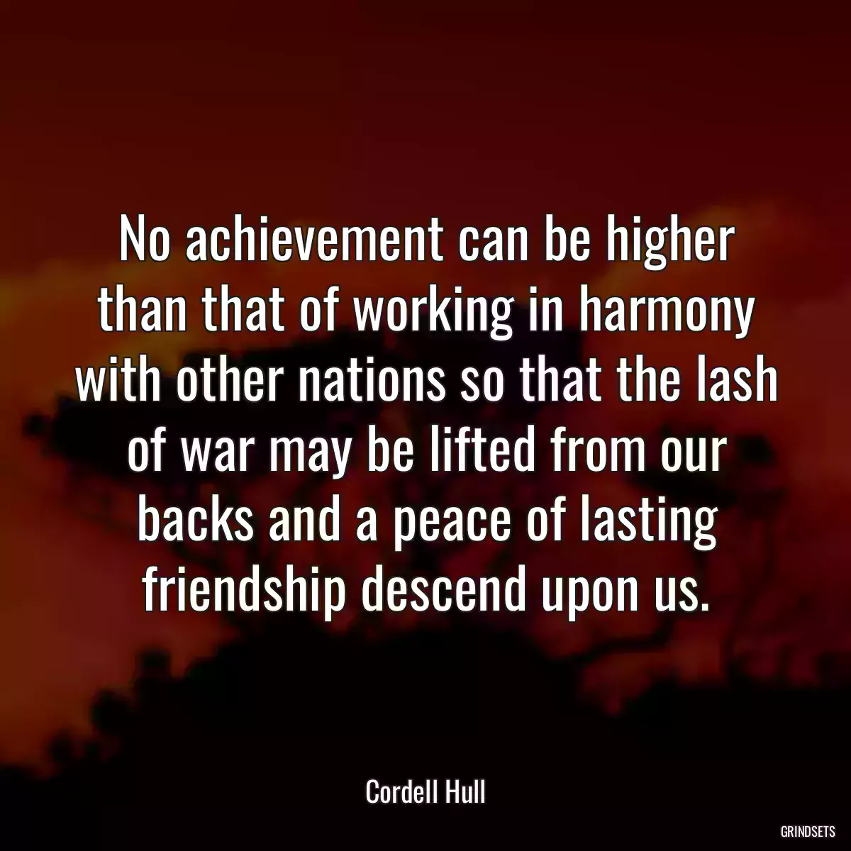 No achievement can be higher than that of working in harmony with other nations so that the lash of war may be lifted from our backs and a peace of lasting friendship descend upon us.