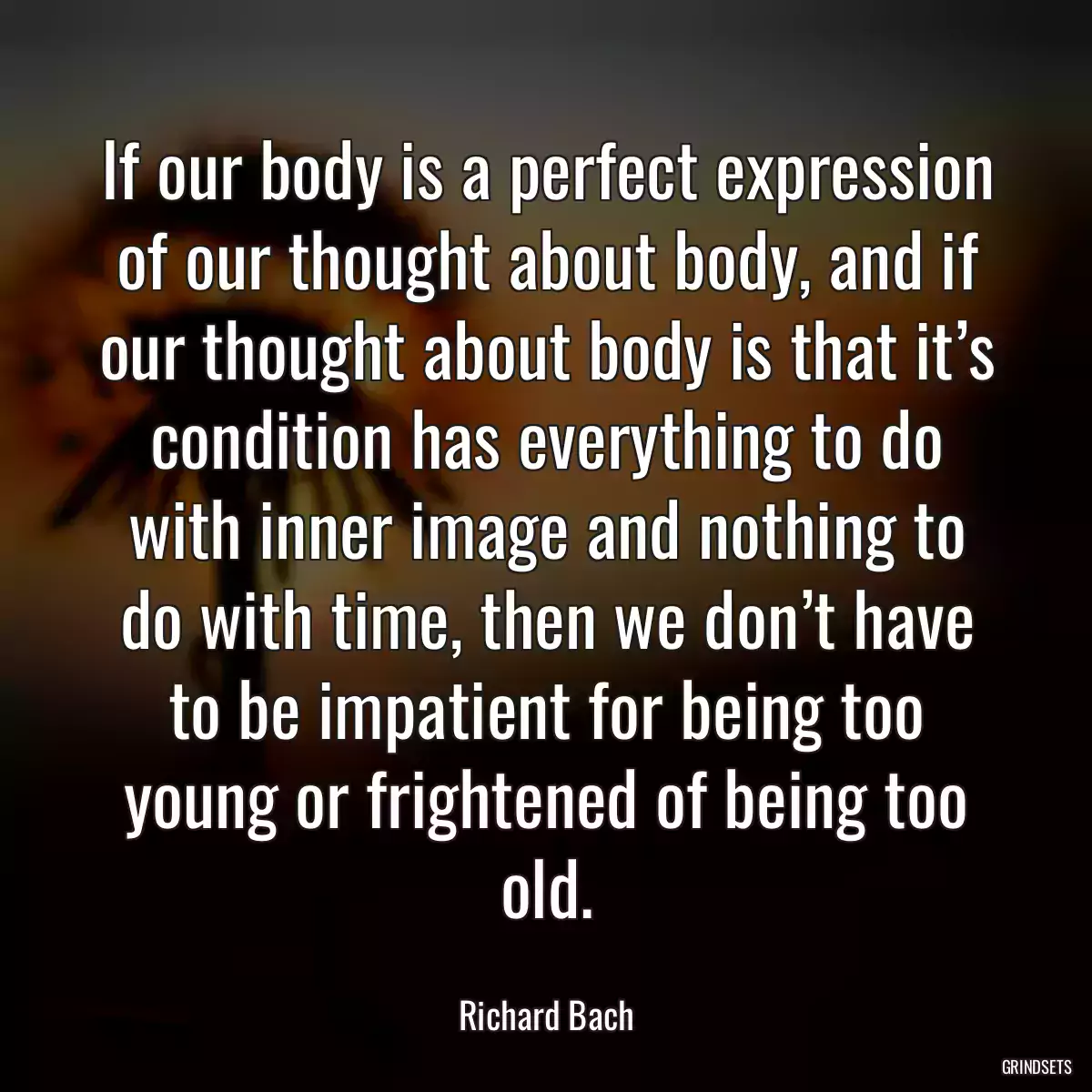 If our body is a perfect expression of our thought about body, and if our thought about body is that it’s condition has everything to do with inner image and nothing to do with time, then we don’t have to be impatient for being too young or frightened of being too old.