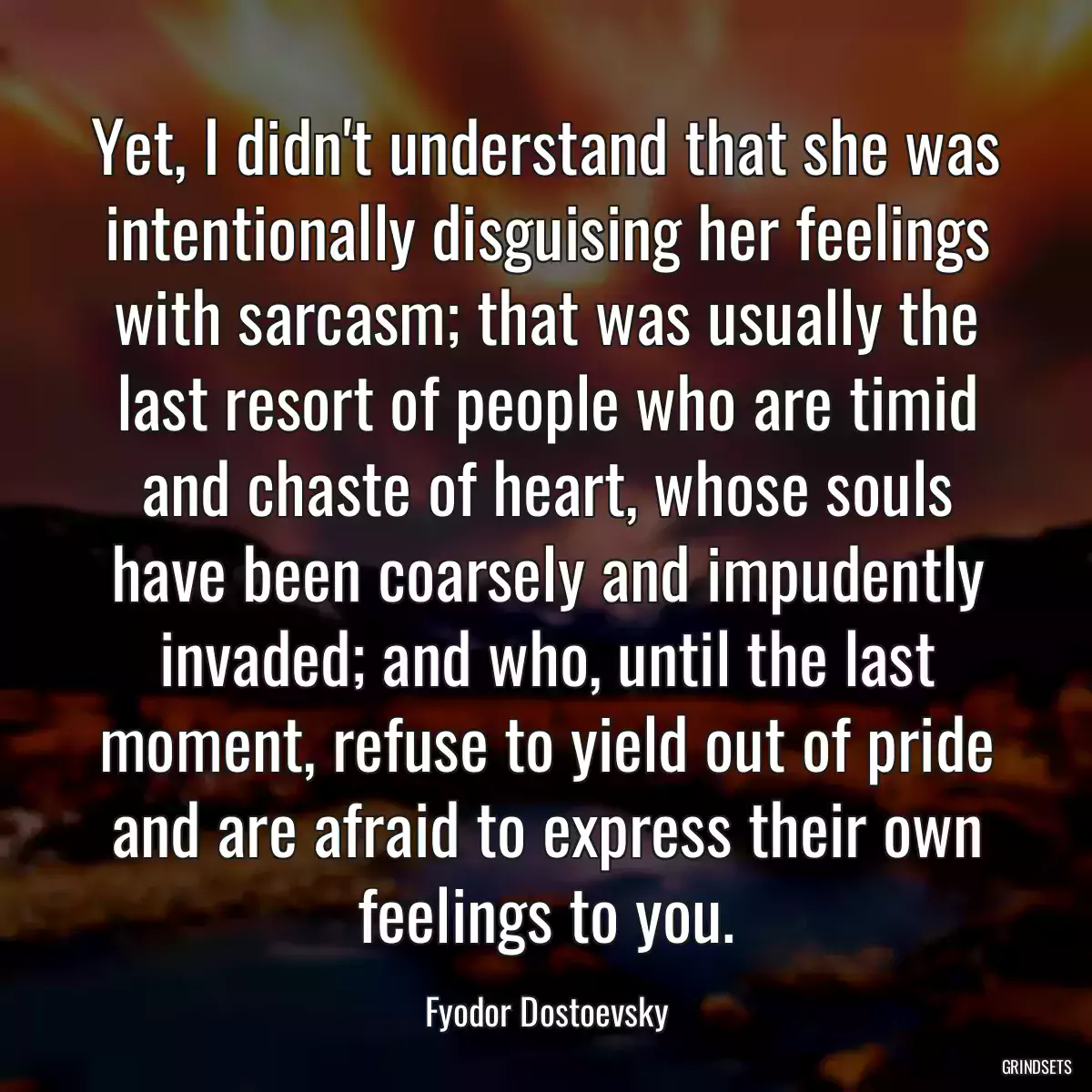 Yet, I didn\'t understand that she was intentionally disguising her feelings with sarcasm; that was usually the last resort of people who are timid and chaste of heart, whose souls have been coarsely and impudently invaded; and who, until the last moment, refuse to yield out of pride and are afraid to express their own feelings to you.