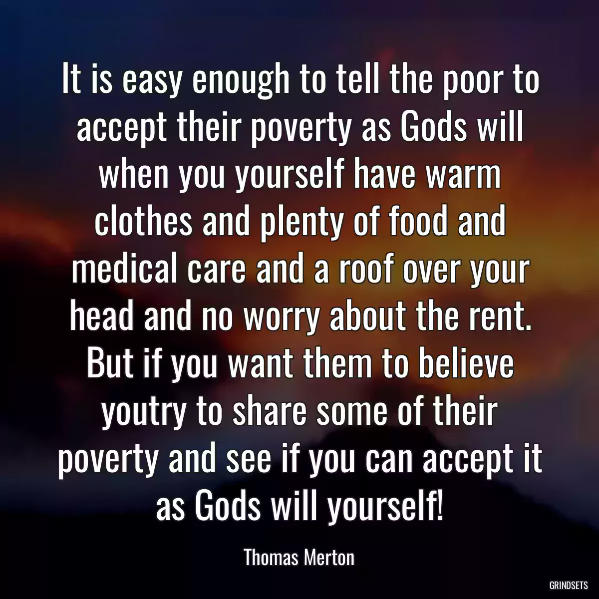 It is easy enough to tell the poor to accept their poverty as Gods will when you yourself have warm clothes and plenty of food and medical care and a roof over your head and no worry about the rent. But if you want them to believe youtry to share some of their poverty and see if you can accept it as Gods will yourself!