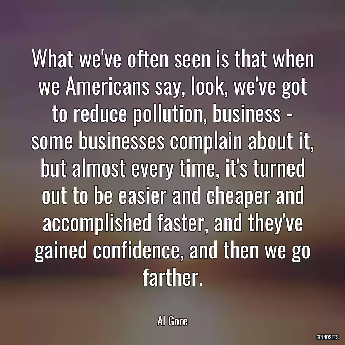 What we\'ve often seen is that when we Americans say, look, we\'ve got to reduce pollution, business - some businesses complain about it, but almost every time, it\'s turned out to be easier and cheaper and accomplished faster, and they\'ve gained confidence, and then we go farther.