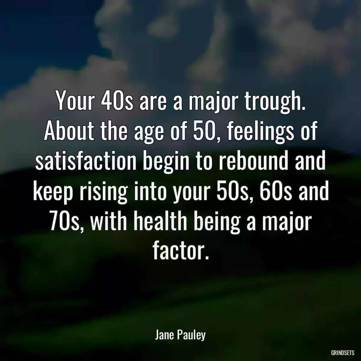 Your 40s are a major trough. About the age of 50, feelings of satisfaction begin to rebound and keep rising into your 50s, 60s and 70s, with health being a major factor.