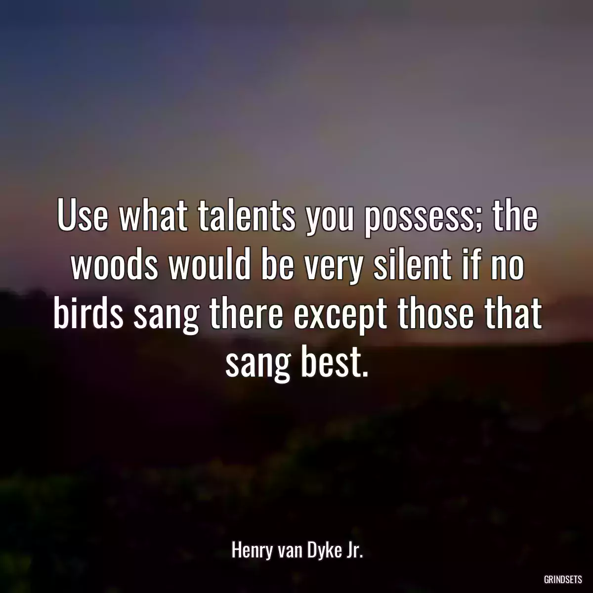 Use what talents you possess; the woods would be very silent if no birds sang there except those that sang best.