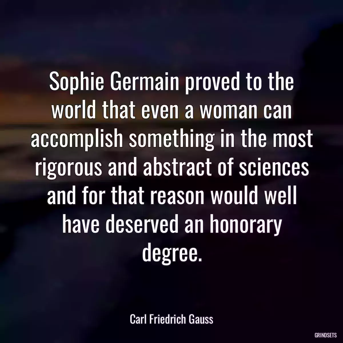 Sophie Germain proved to the world that even a woman can accomplish something in the most rigorous and abstract of sciences and for that reason would well have deserved an honorary degree.