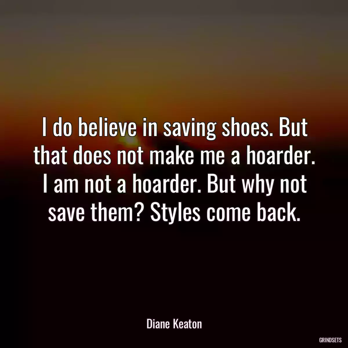 I do believe in saving shoes. But that does not make me a hoarder. I am not a hoarder. But why not save them? Styles come back.