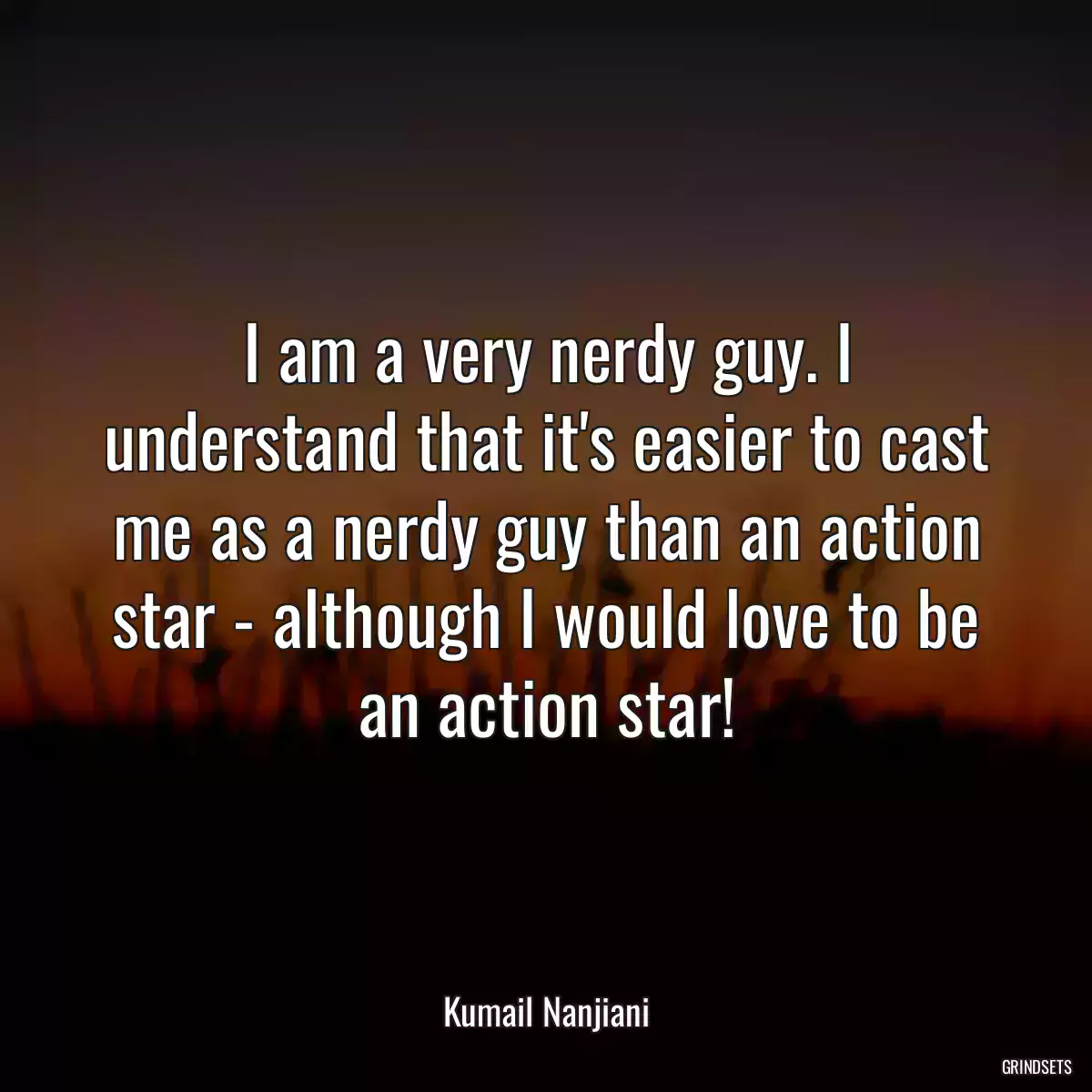 I am a very nerdy guy. I understand that it\'s easier to cast me as a nerdy guy than an action star - although I would love to be an action star!