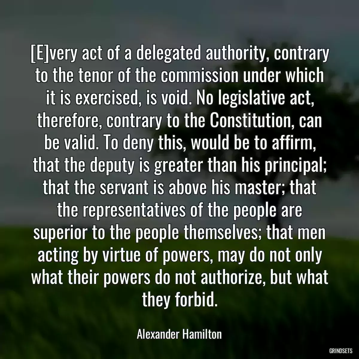 [E]very act of a delegated authority, contrary to the tenor of the commission under which it is exercised, is void. No legislative act, therefore, contrary to the Constitution, can be valid. To deny this, would be to affirm, that the deputy is greater than his principal; that the servant is above his master; that the representatives of the people are superior to the people themselves; that men acting by virtue of powers, may do not only what their powers do not authorize, but what they forbid.