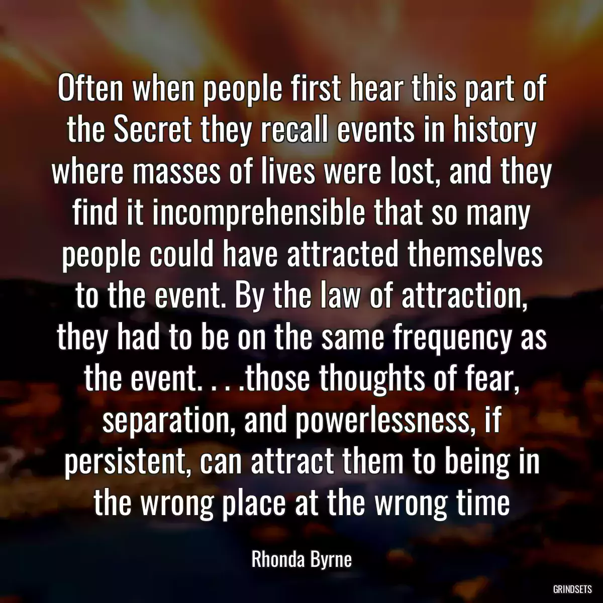 Often when people first hear this part of the Secret they recall events in history where masses of lives were lost, and they find it incomprehensible that so many people could have attracted themselves to the event. By the law of attraction, they had to be on the same frequency as the event. . . .those thoughts of fear, separation, and powerlessness, if persistent, can attract them to being in the wrong place at the wrong time