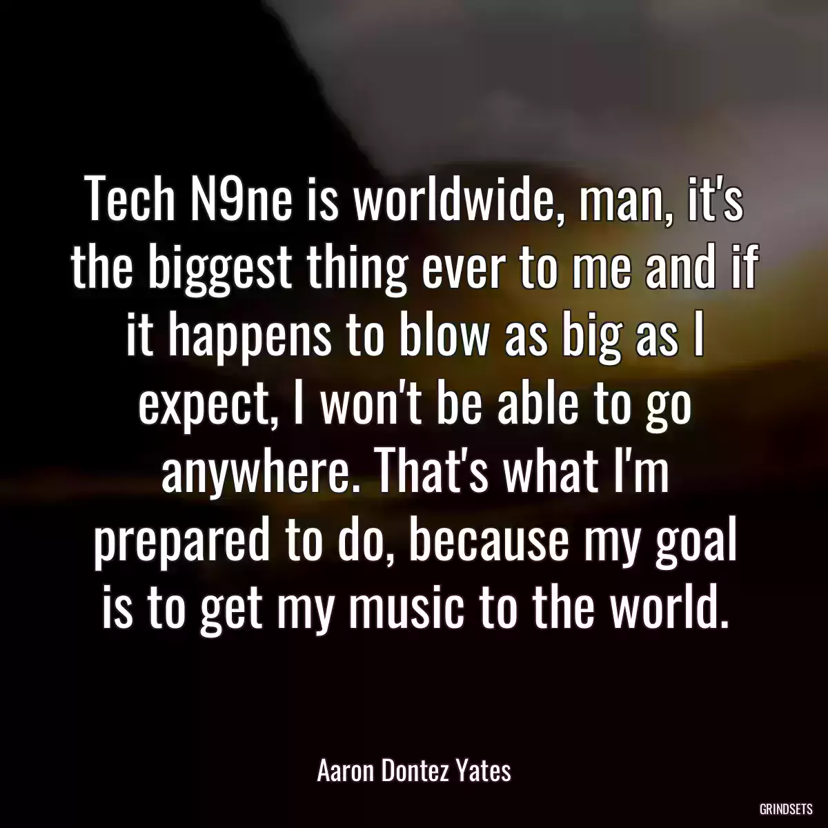 Tech N9ne is worldwide, man, it\'s the biggest thing ever to me and if it happens to blow as big as I expect, I won\'t be able to go anywhere. That\'s what I\'m prepared to do, because my goal is to get my music to the world.