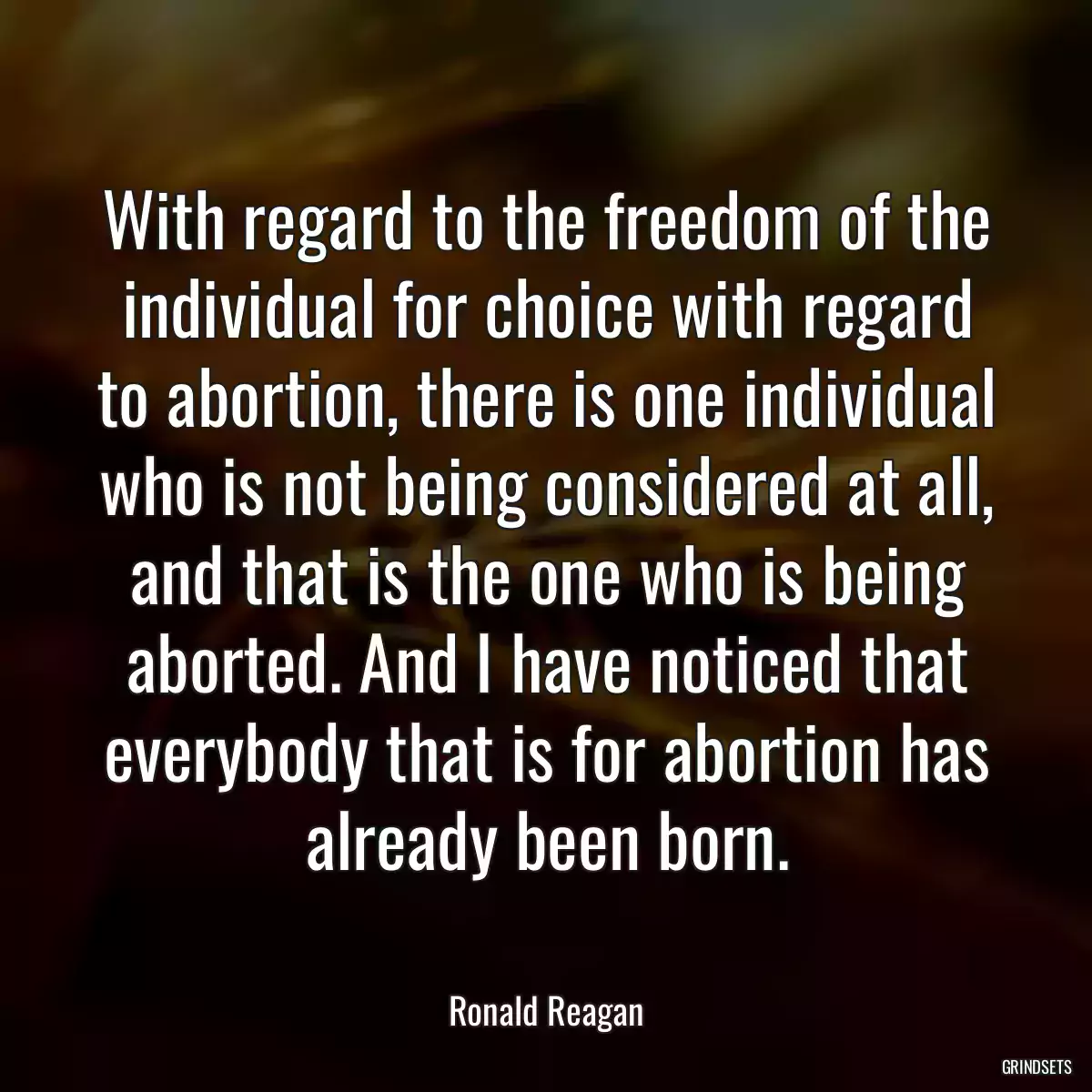 With regard to the freedom of the individual for choice with regard to abortion, there is one individual who is not being considered at all, and that is the one who is being aborted. And I have noticed that everybody that is for abortion has already been born.