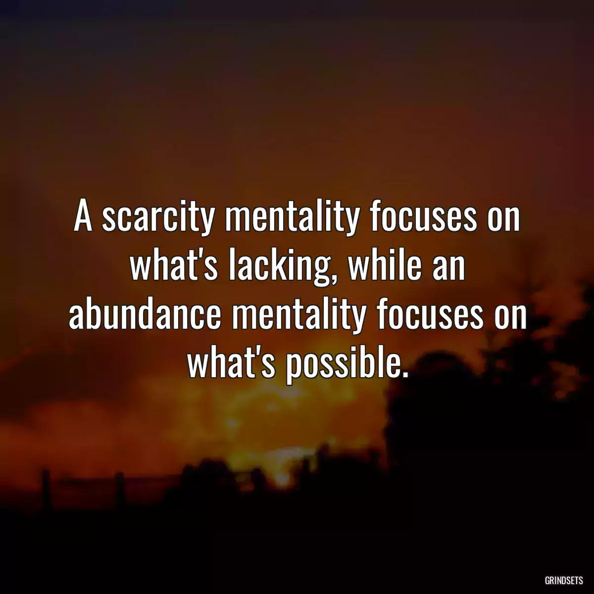 A scarcity mentality focuses on what\'s lacking, while an abundance mentality focuses on what\'s possible.