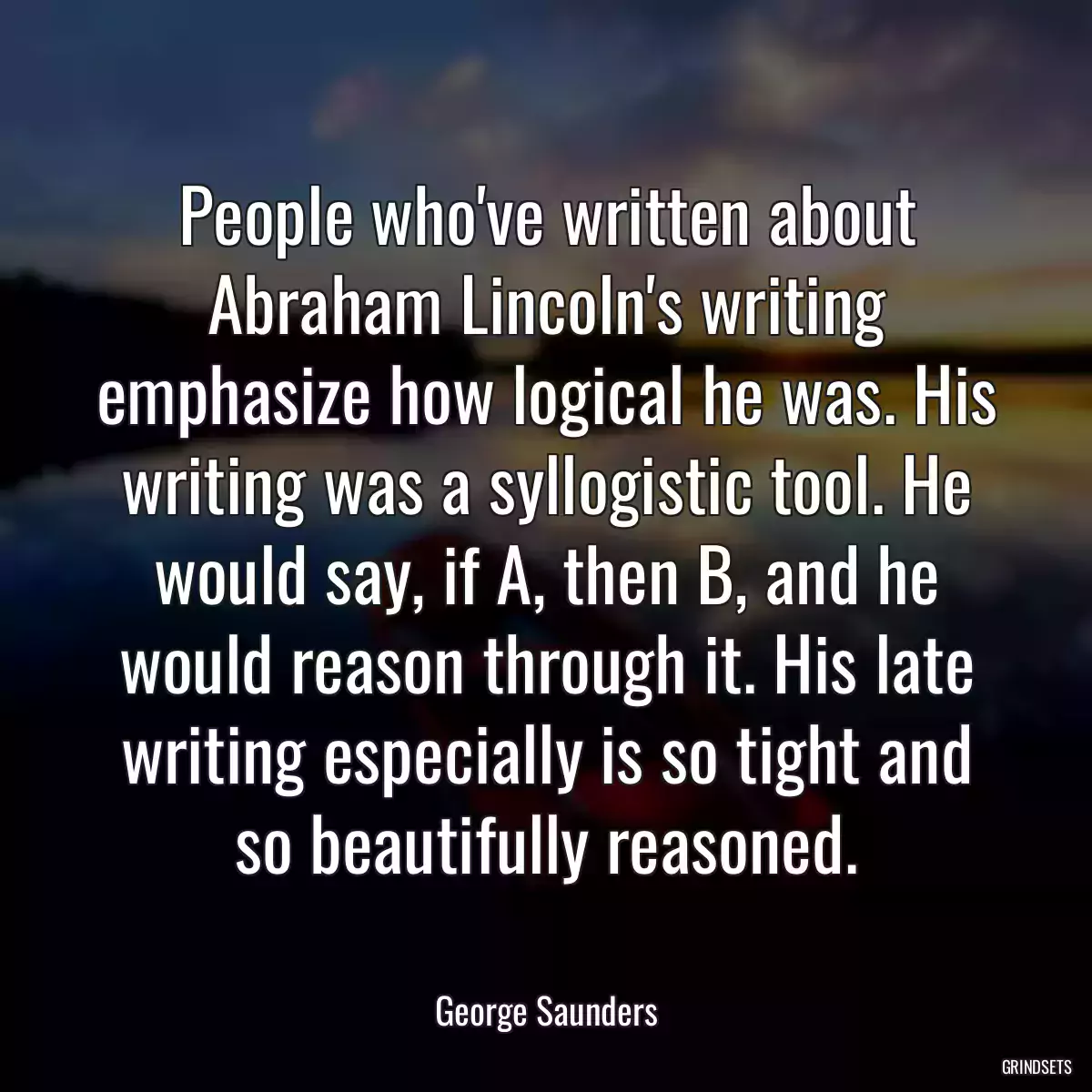 People who\'ve written about Abraham Lincoln\'s writing emphasize how logical he was. His writing was a syllogistic tool. He would say, if A, then B, and he would reason through it. His late writing especially is so tight and so beautifully reasoned.