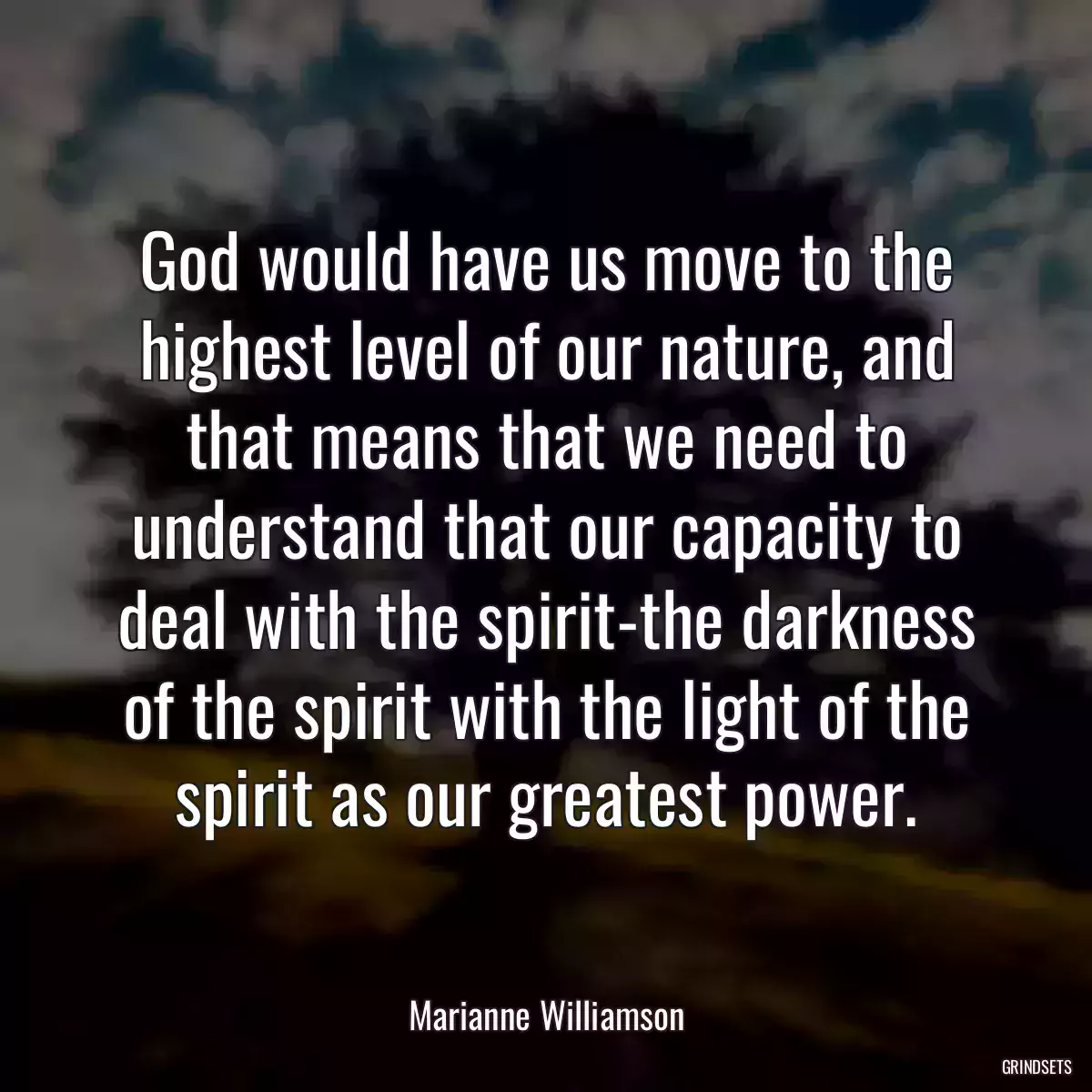 God would have us move to the highest level of our nature, and that means that we need to understand that our capacity to deal with the spirit-the darkness of the spirit with the light of the spirit as our greatest power.