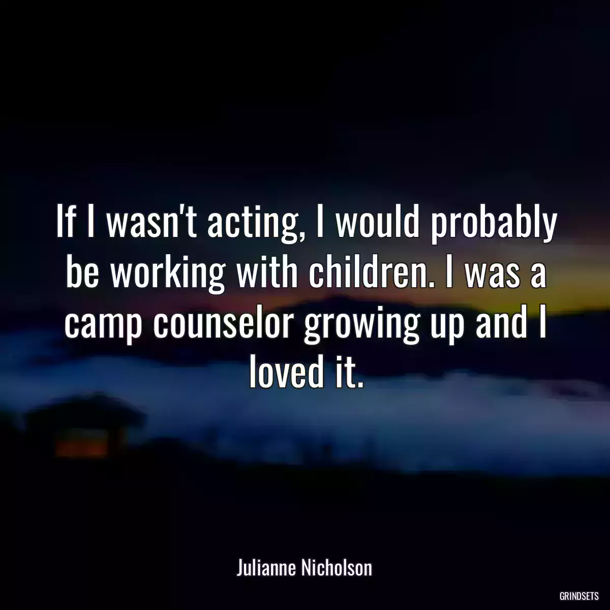 If I wasn\'t acting, I would probably be working with children. I was a camp counselor growing up and I loved it.