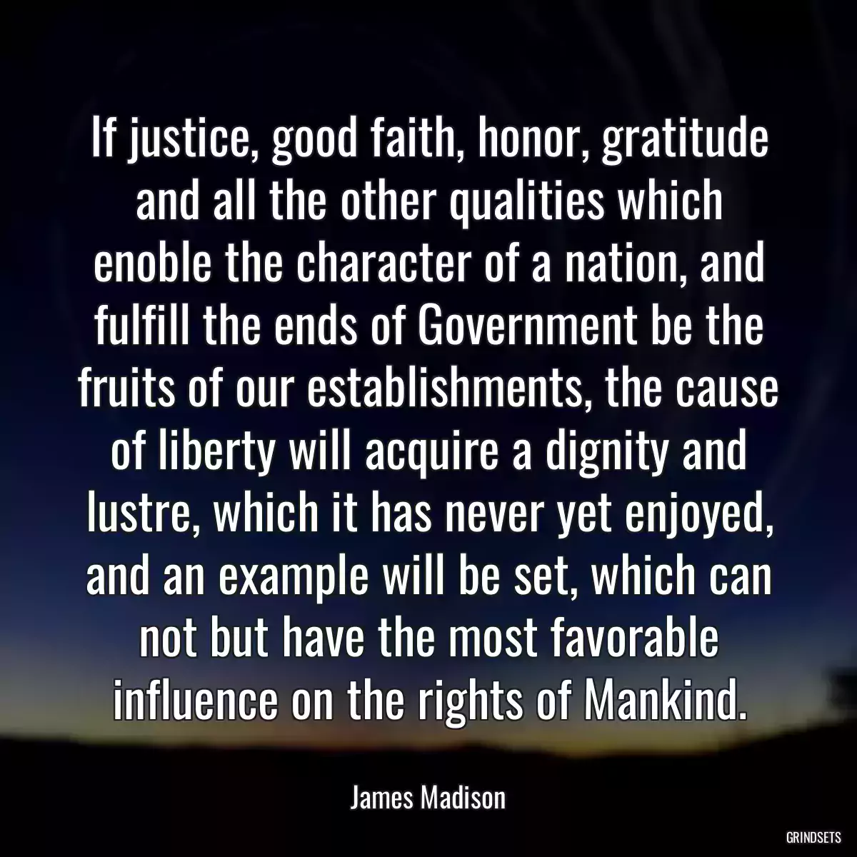 If justice, good faith, honor, gratitude and all the other qualities which enoble the character of a nation, and fulfill the ends of Government be the fruits of our establishments, the cause of liberty will acquire a dignity and lustre, which it has never yet enjoyed, and an example will be set, which can not but have the most favorable influence on the rights of Mankind.