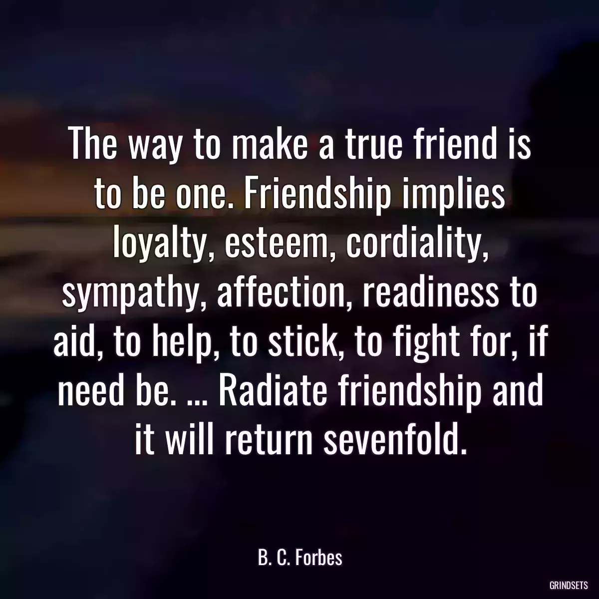 The way to make a true friend is to be one. Friendship implies loyalty, esteem, cordiality, sympathy, affection, readiness to aid, to help, to stick, to fight for, if need be. ... Radiate friendship and it will return sevenfold.