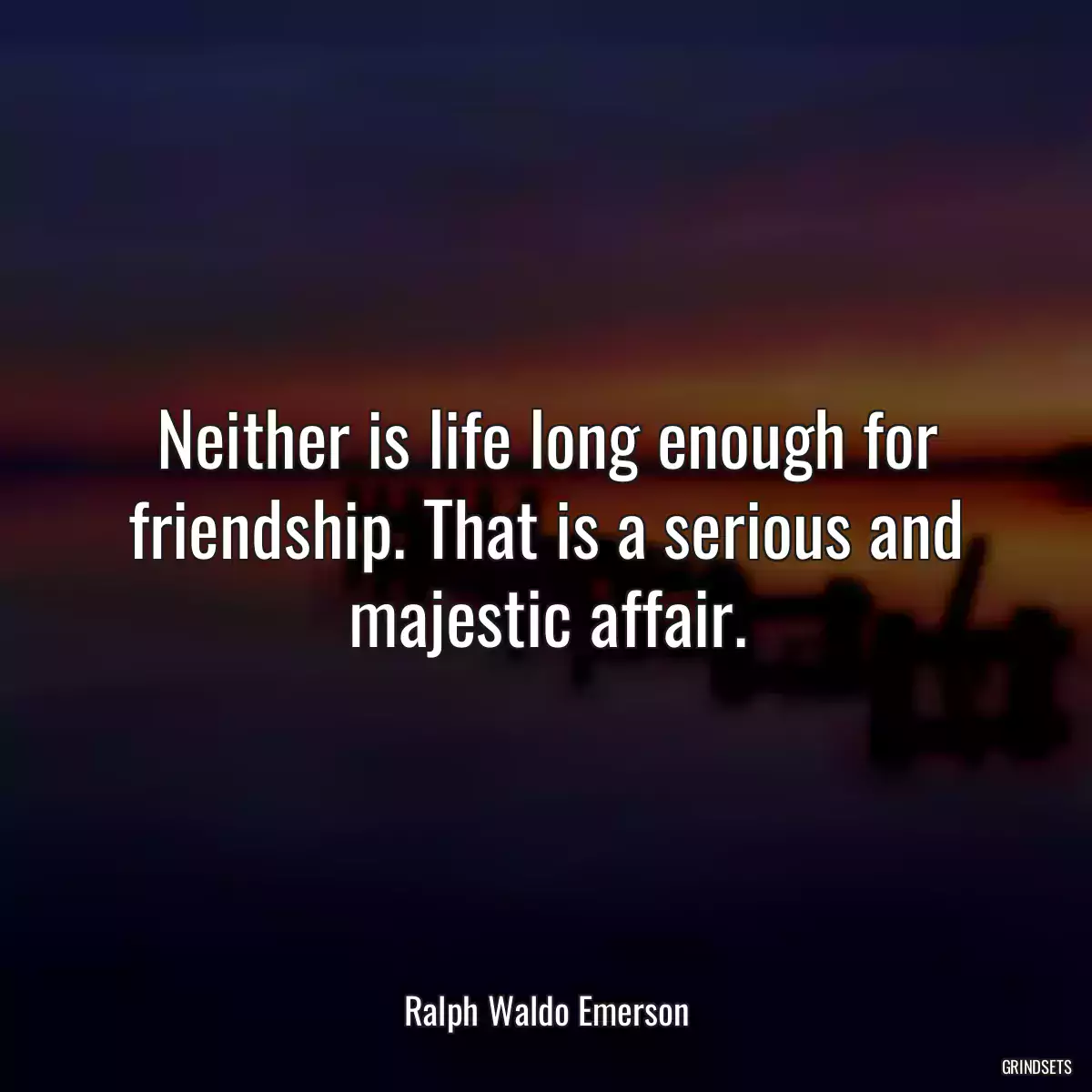 Neither is life long enough for friendship. That is a serious and majestic affair.