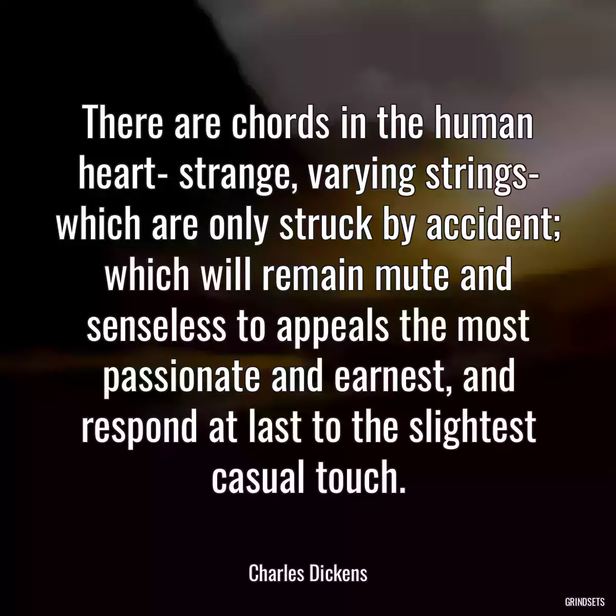 There are chords in the human heart- strange, varying strings- which are only struck by accident; which will remain mute and senseless to appeals the most passionate and earnest, and respond at last to the slightest casual touch.