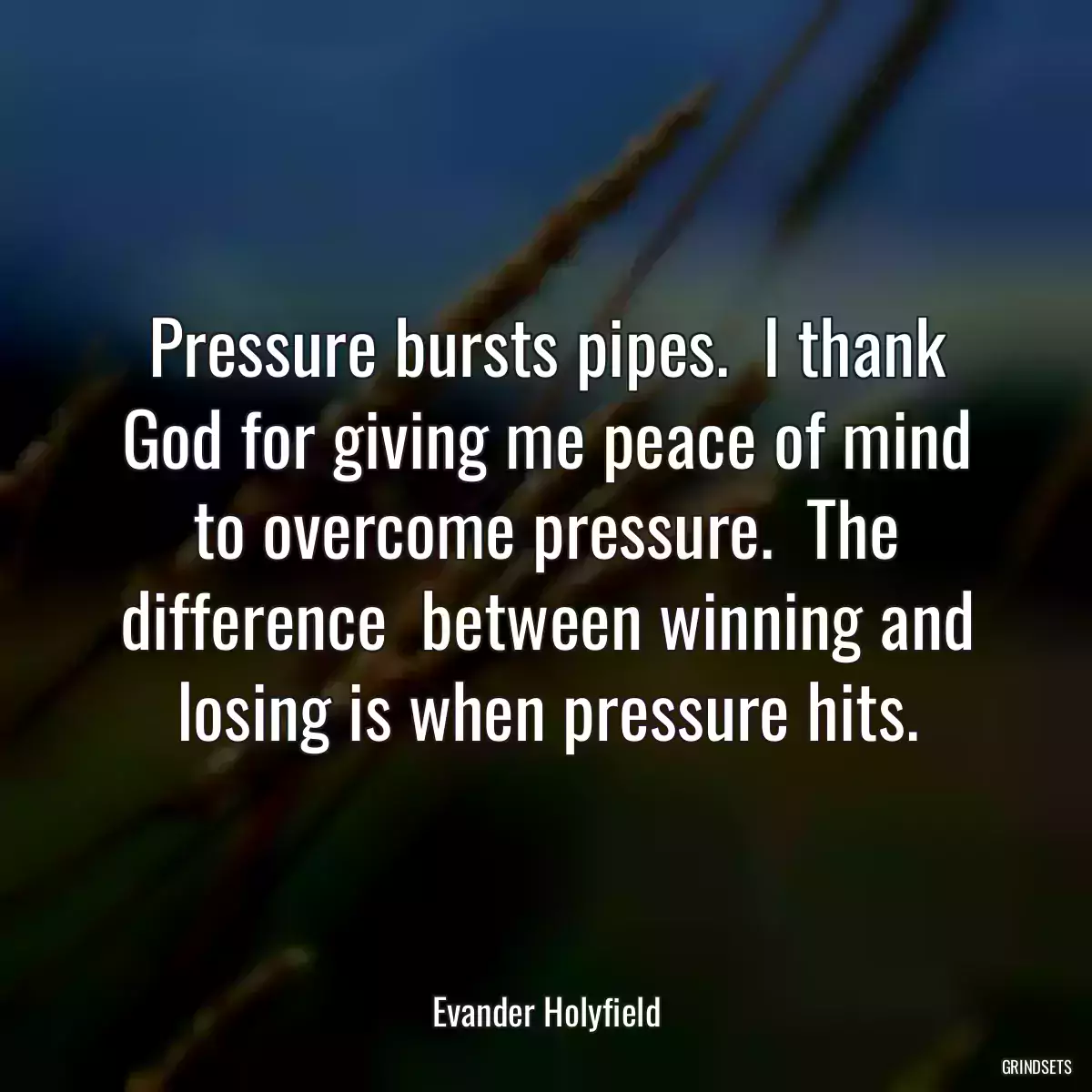 Pressure bursts pipes.  I thank God for giving me peace of mind to overcome pressure.  The difference  between winning and losing is when pressure hits.