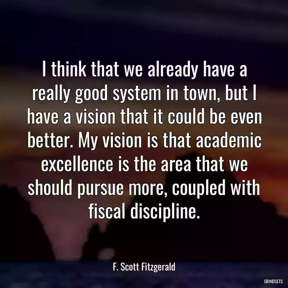 I think that we already have a really good system in town, but I have a vision that it could be even better. My vision is that academic excellence is the area that we should pursue more, coupled with fiscal discipline.