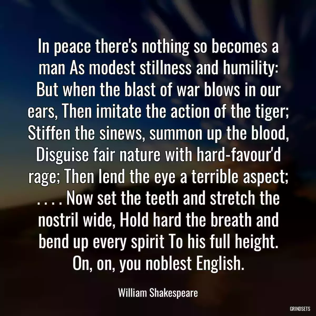 In peace there\'s nothing so becomes a man As modest stillness and humility: But when the blast of war blows in our ears, Then imitate the action of the tiger; Stiffen the sinews, summon up the blood, Disguise fair nature with hard-favour\'d rage; Then lend the eye a terrible aspect; . . . . Now set the teeth and stretch the nostril wide, Hold hard the breath and bend up every spirit To his full height. On, on, you noblest English.