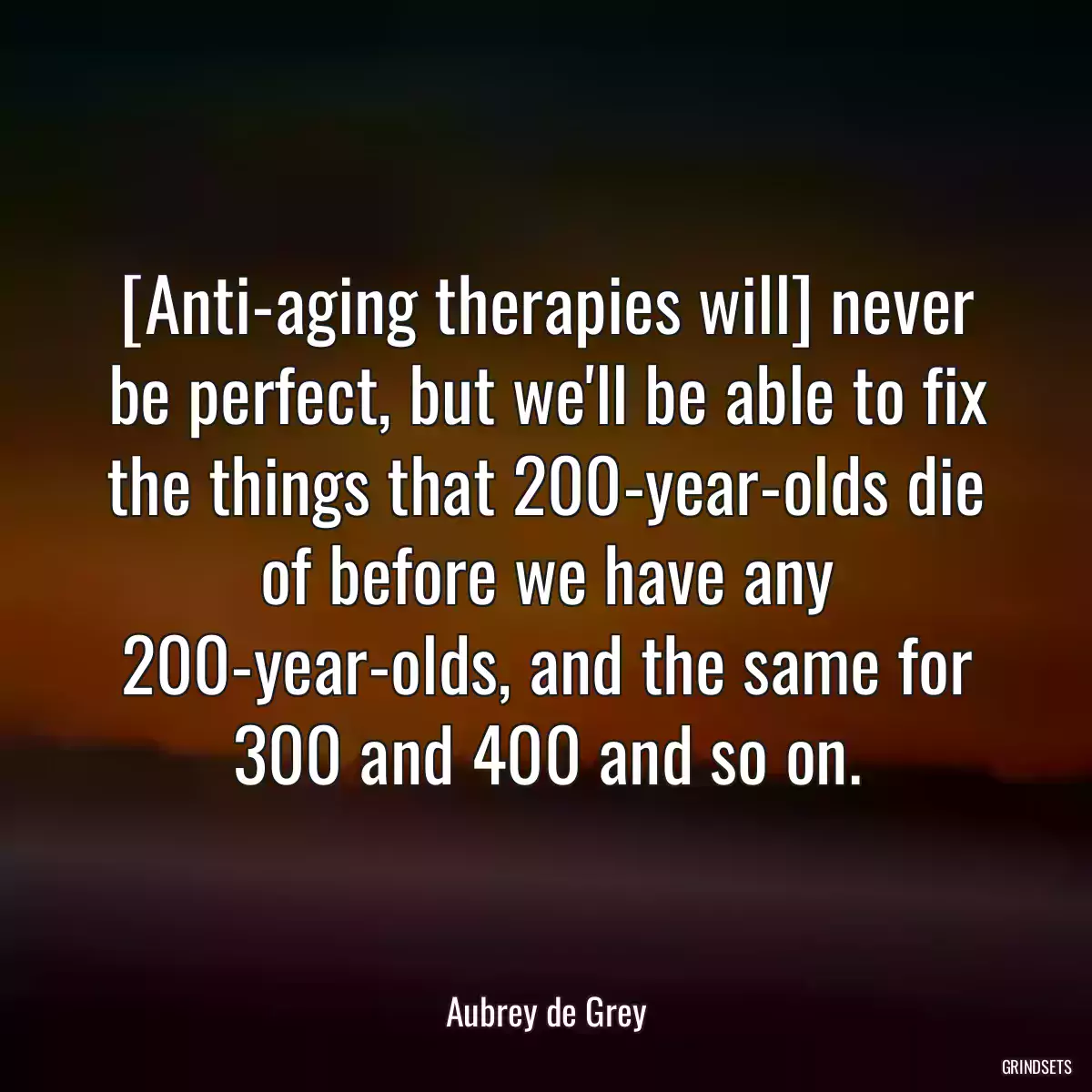 [Anti-aging therapies will] never be perfect, but we\'ll be able to fix the things that 200-year-olds die of before we have any 200-year-olds, and the same for 300 and 400 and so on.