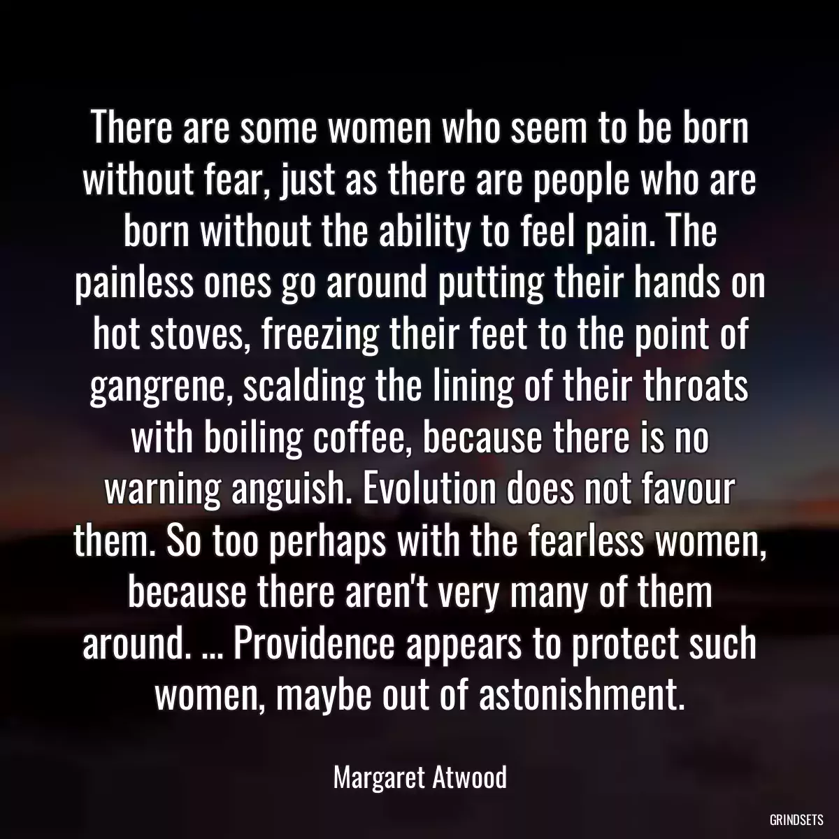 There are some women who seem to be born without fear, just as there are people who are born without the ability to feel pain. The painless ones go around putting their hands on hot stoves, freezing their feet to the point of gangrene, scalding the lining of their throats with boiling coffee, because there is no warning anguish. Evolution does not favour them. So too perhaps with the fearless women, because there aren\'t very many of them around. ... Providence appears to protect such women, maybe out of astonishment.