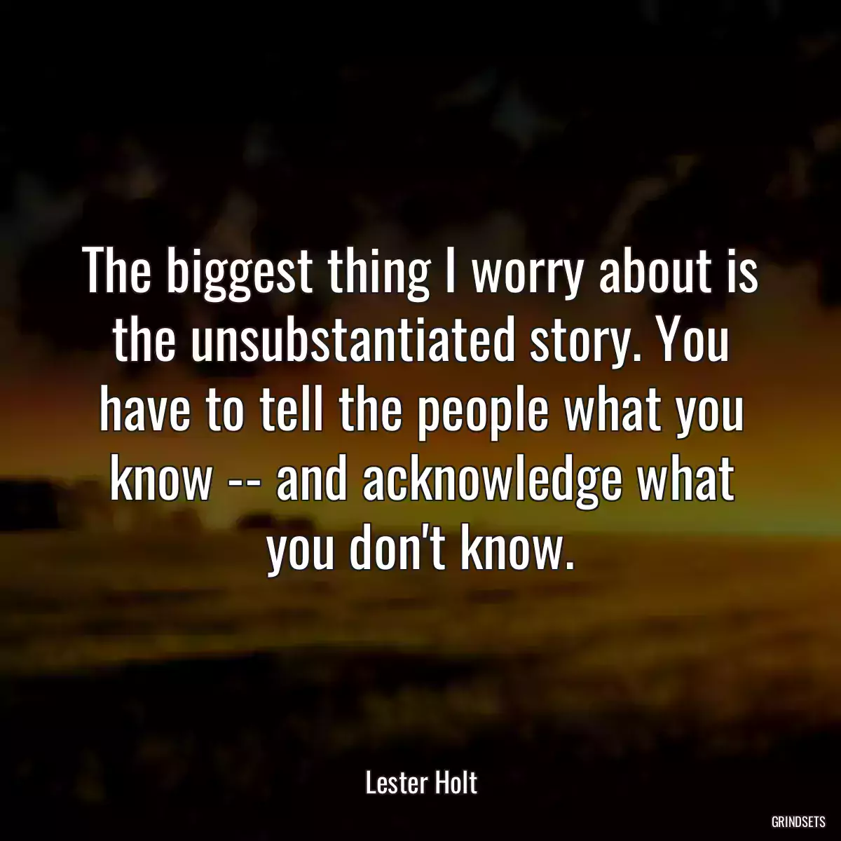 The biggest thing I worry about is the unsubstantiated story. You have to tell the people what you know -- and acknowledge what you don\'t know.