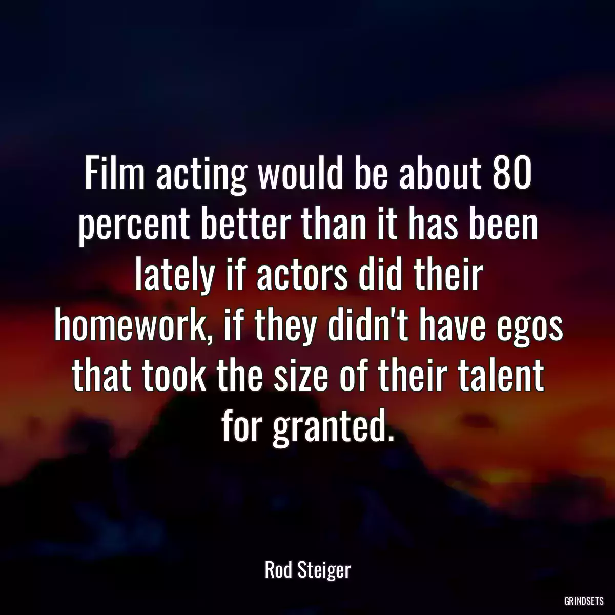 Film acting would be about 80 percent better than it has been lately if actors did their homework, if they didn\'t have egos that took the size of their talent for granted.