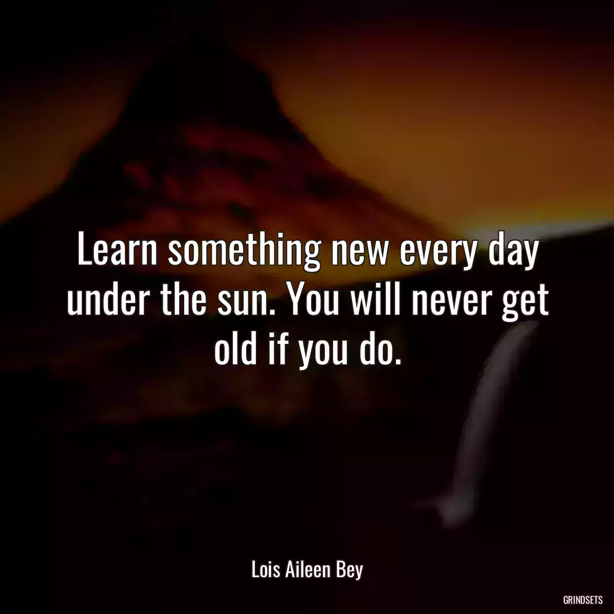 Learn something new every day under the sun. You will never get old if you do.