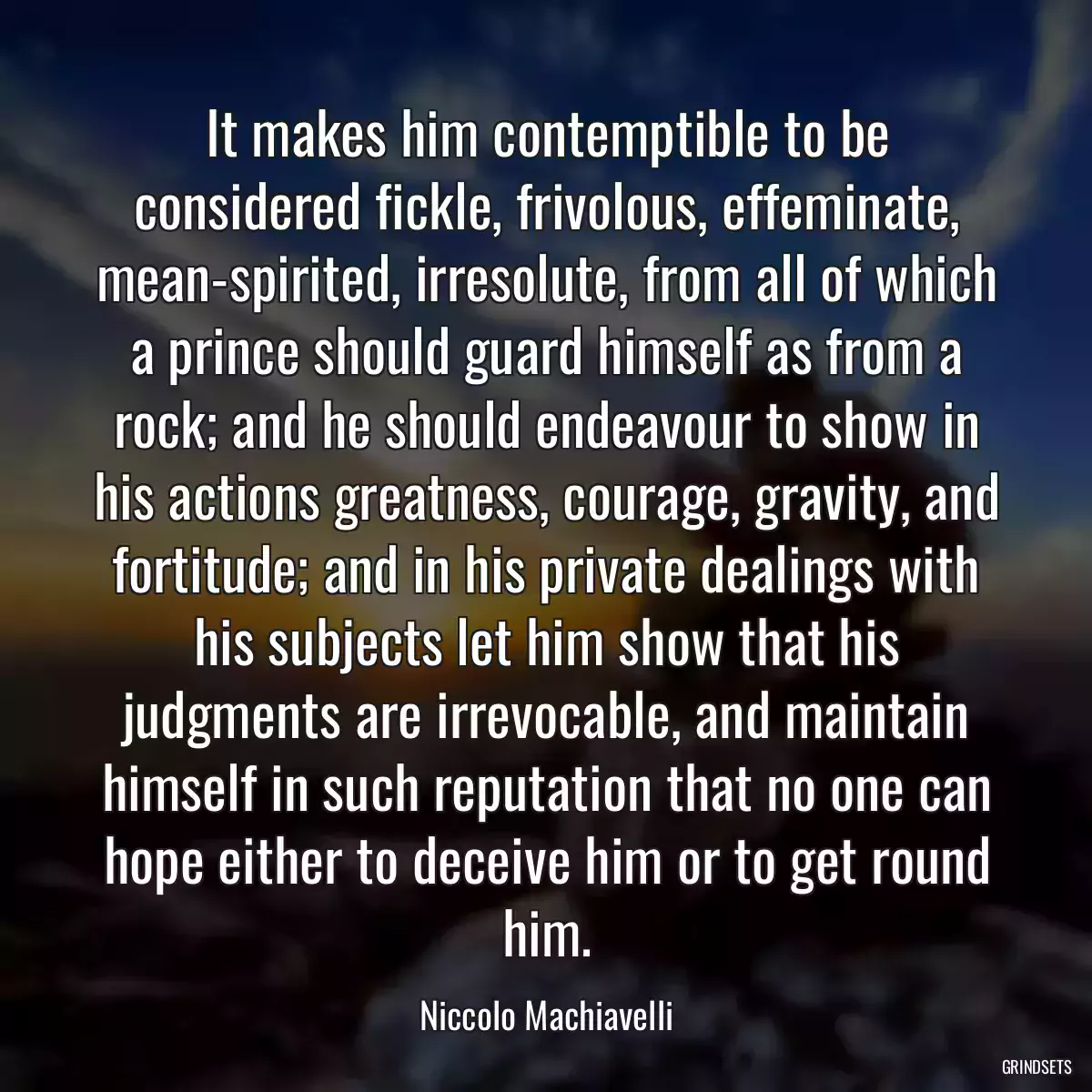 It makes him contemptible to be considered fickle, frivolous, effeminate, mean-spirited, irresolute, from all of which a prince should guard himself as from a rock; and he should endeavour to show in his actions greatness, courage, gravity, and fortitude; and in his private dealings with his subjects let him show that his judgments are irrevocable, and maintain himself in such reputation that no one can hope either to deceive him or to get round him.