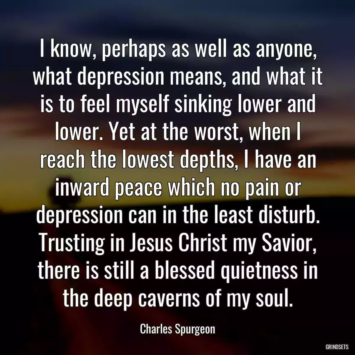 I know, perhaps as well as anyone, what depression means, and what it is to feel myself sinking lower and lower. Yet at the worst, when I reach the lowest depths, I have an inward peace which no pain or depression can in the least disturb. Trusting in Jesus Christ my Savior, there is still a blessed quietness in the deep caverns of my soul.