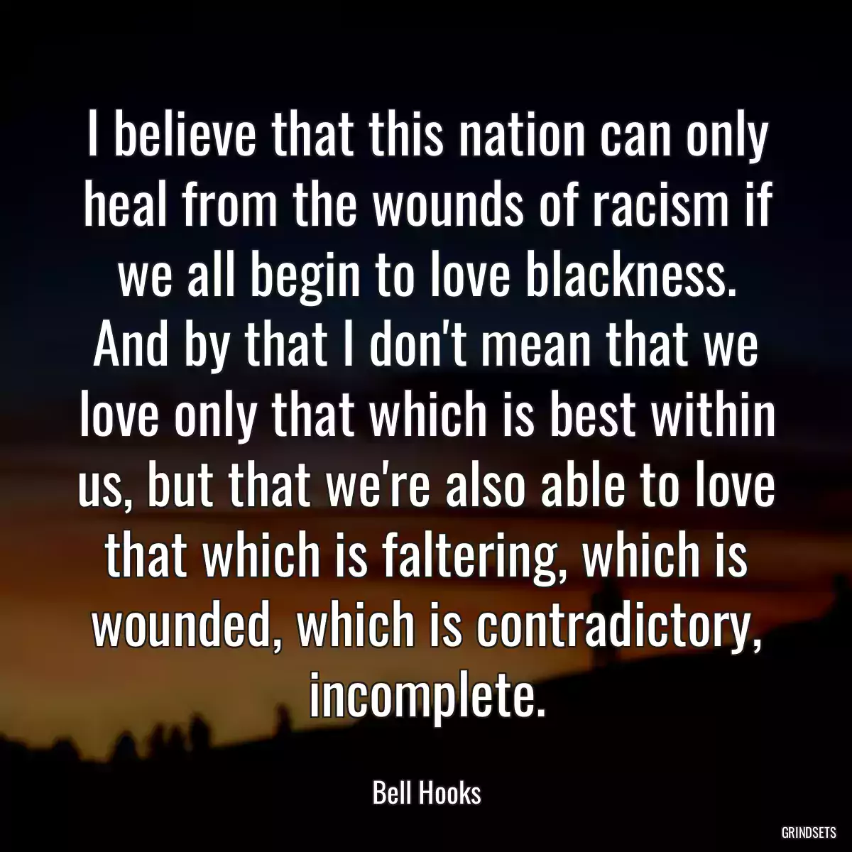 I believe that this nation can only heal from the wounds of racism if we all begin to love blackness. And by that I don\'t mean that we love only that which is best within us, but that we\'re also able to love that which is faltering, which is wounded, which is contradictory, incomplete.