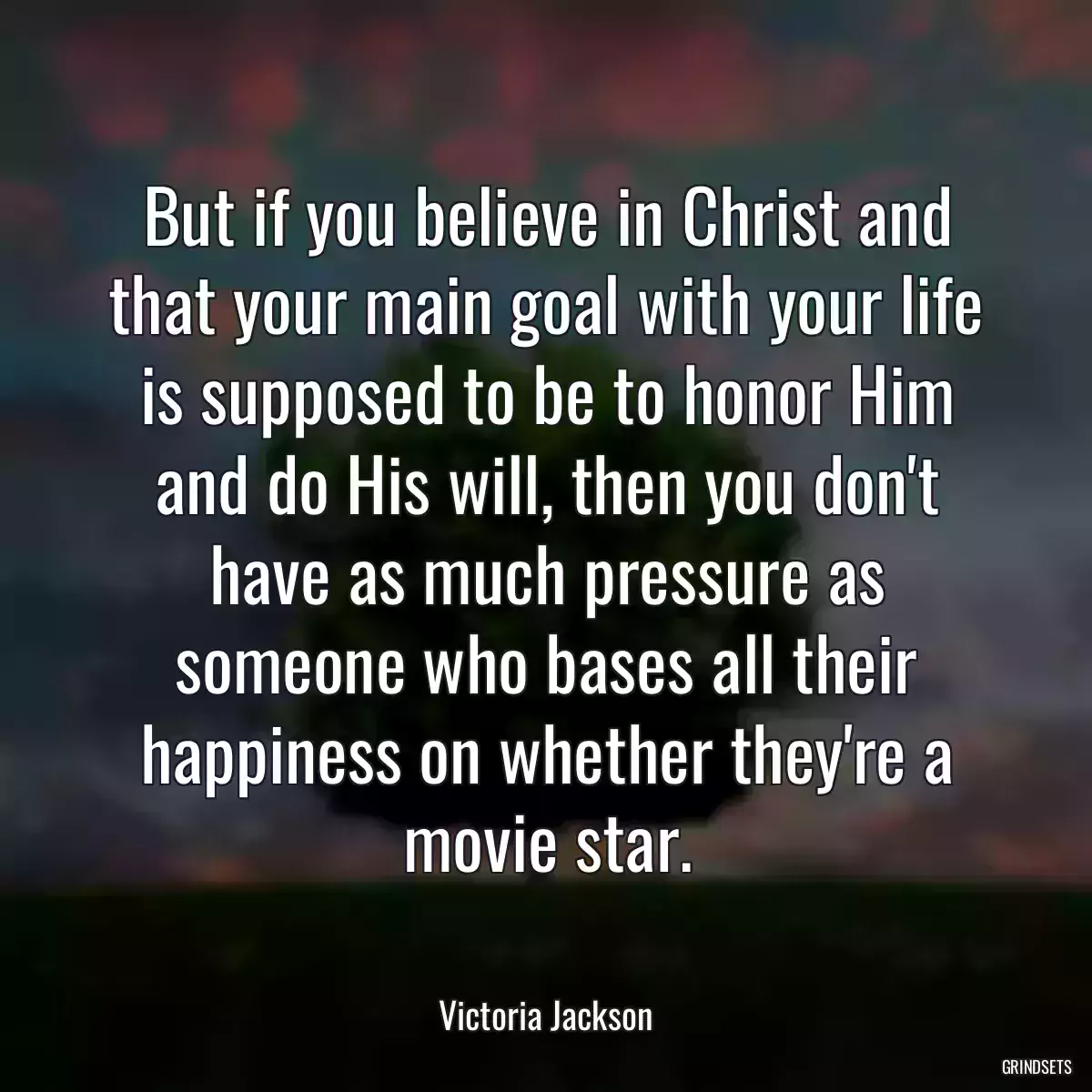 But if you believe in Christ and that your main goal with your life is supposed to be to honor Him and do His will, then you don\'t have as much pressure as someone who bases all their happiness on whether they\'re a movie star.