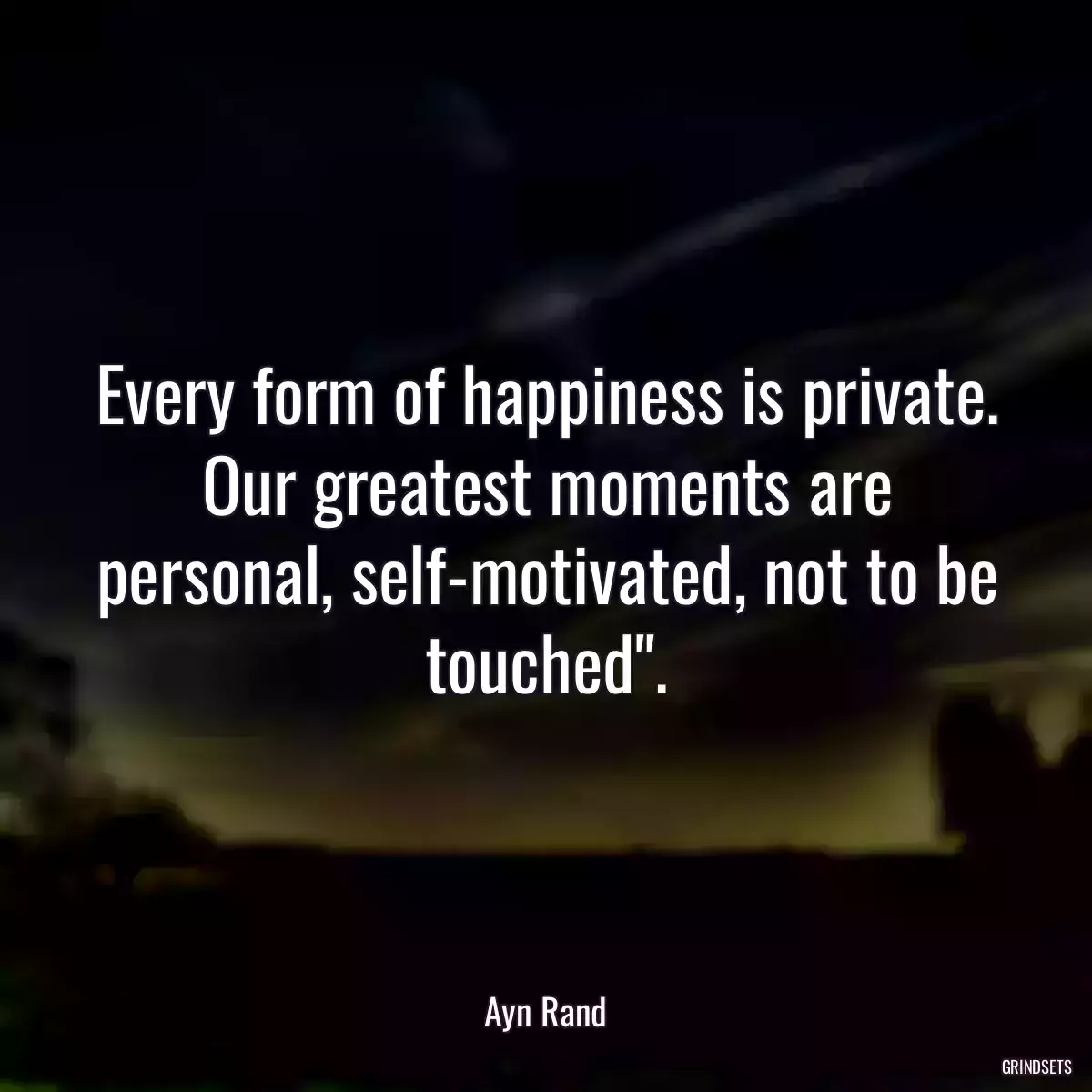 Every form of happiness is private. Our greatest moments are personal, self-motivated, not to be touched\