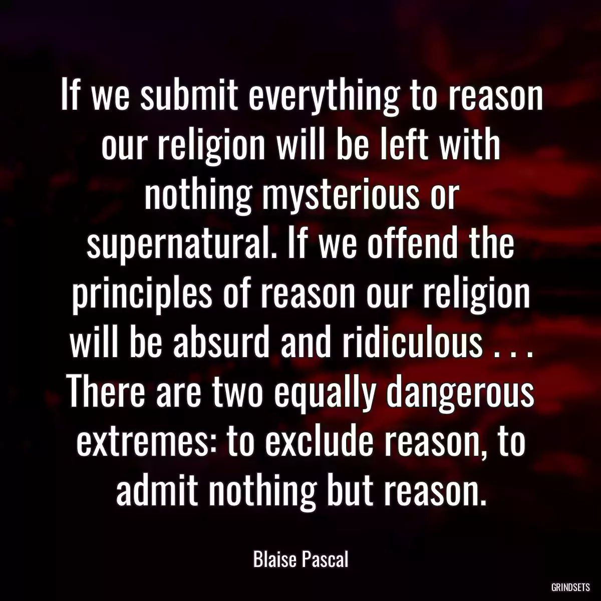 If we submit everything to reason our religion will be left with nothing mysterious or supernatural. If we offend the principles of reason our religion will be absurd and ridiculous . . . There are two equally dangerous extremes: to exclude reason, to admit nothing but reason.