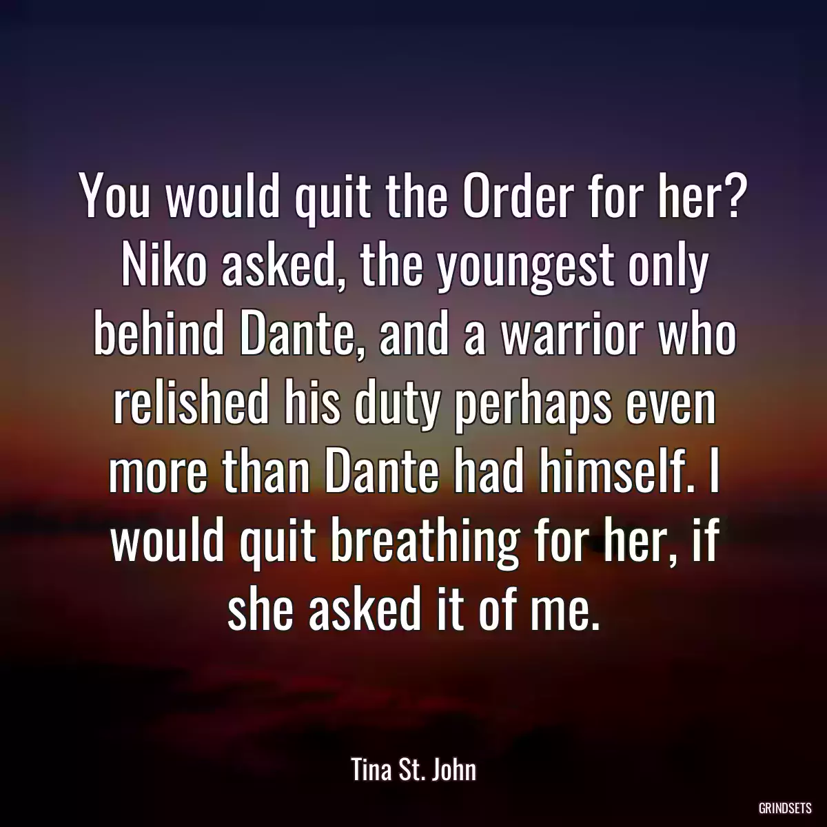 You would quit the Order for her? Niko asked, the youngest only behind Dante, and a warrior who relished his duty perhaps even more than Dante had himself. I would quit breathing for her, if she asked it of me.