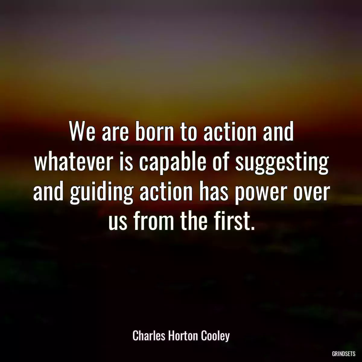 We are born to action and whatever is capable of suggesting and guiding action has power over us from the first.