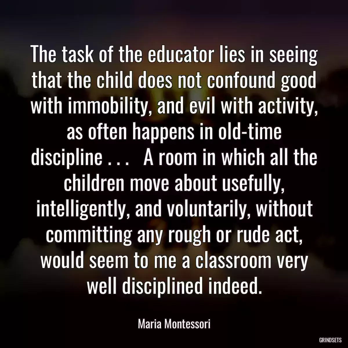 The task of the educator lies in seeing that the child does not confound good with immobility, and evil with activity, as often happens in old-time discipline . . .   A room in which all the children move about usefully, intelligently, and voluntarily, without committing any rough or rude act, would seem to me a classroom very well disciplined indeed.