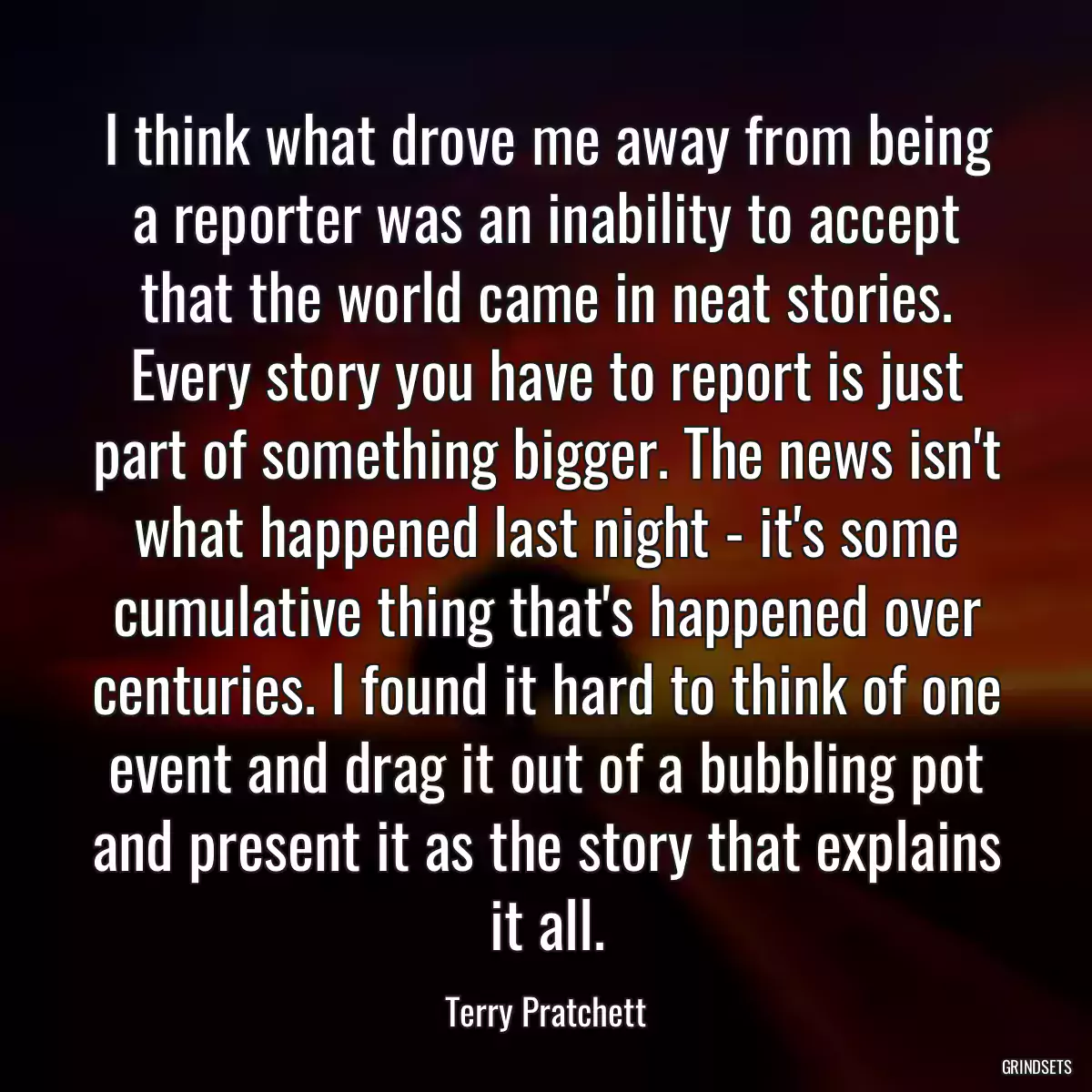 I think what drove me away from being a reporter was an inability to accept that the world came in neat stories. Every story you have to report is just part of something bigger. The news isn\'t what happened last night - it\'s some cumulative thing that\'s happened over centuries. I found it hard to think of one event and drag it out of a bubbling pot and present it as the story that explains it all.