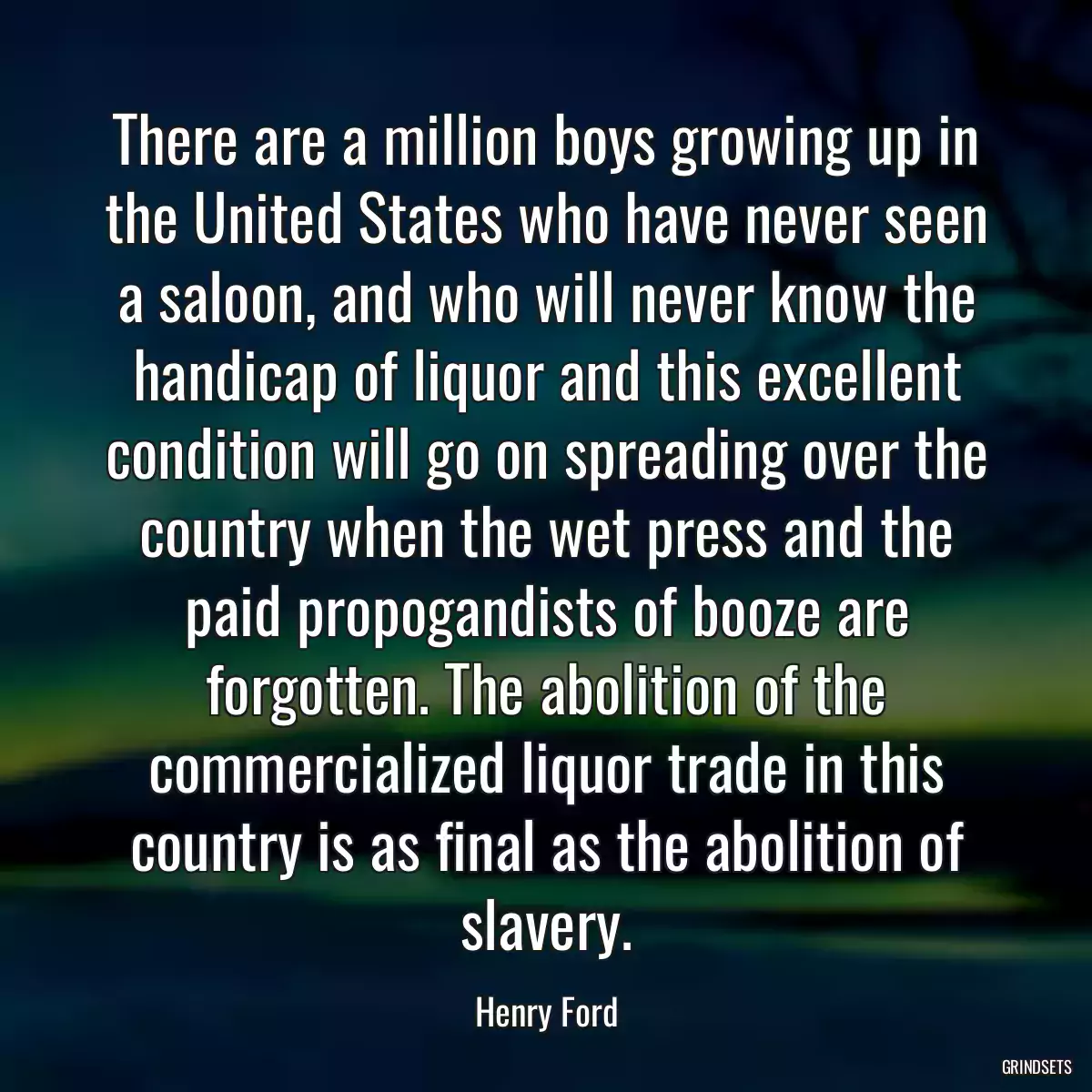 There are a million boys growing up in the United States who have never seen a saloon, and who will never know the handicap of liquor and this excellent condition will go on spreading over the country when the wet press and the paid propogandists of booze are forgotten. The abolition of the commercialized liquor trade in this country is as final as the abolition of slavery.