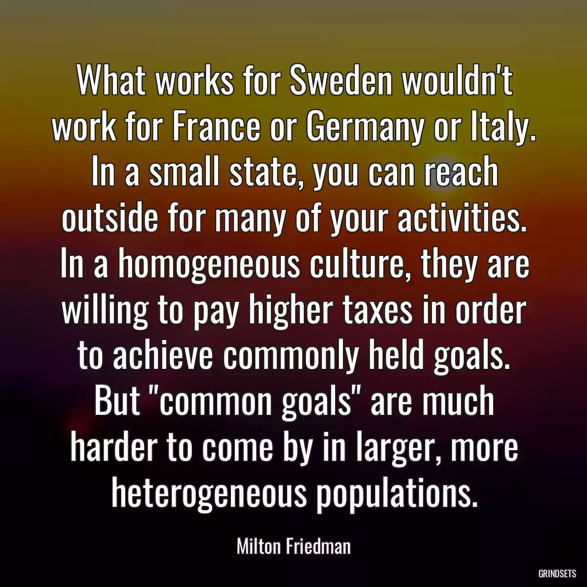 What works for Sweden wouldn\'t work for France or Germany or Italy. In a small state, you can reach outside for many of your activities. In a homogeneous culture, they are willing to pay higher taxes in order to achieve commonly held goals. But \