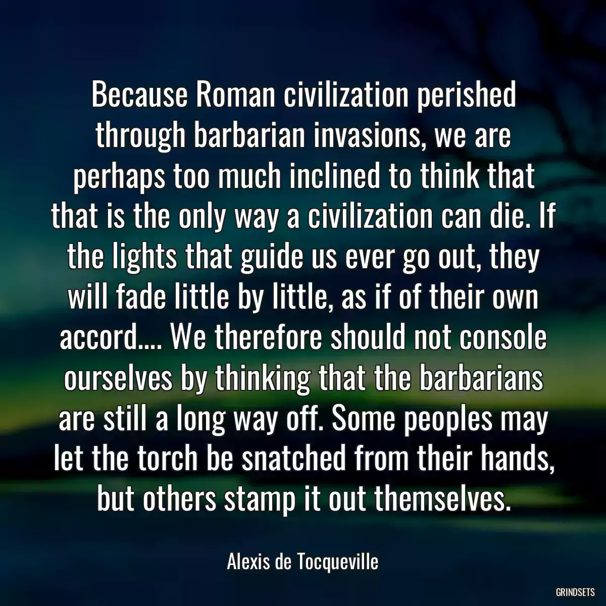 Because Roman civilization perished through barbarian invasions, we are perhaps too much inclined to think that that is the only way a civilization can die. If the lights that guide us ever go out, they will fade little by little, as if of their own accord.... We therefore should not console ourselves by thinking that the barbarians are still a long way off. Some peoples may let the torch be snatched from their hands, but others stamp it out themselves.