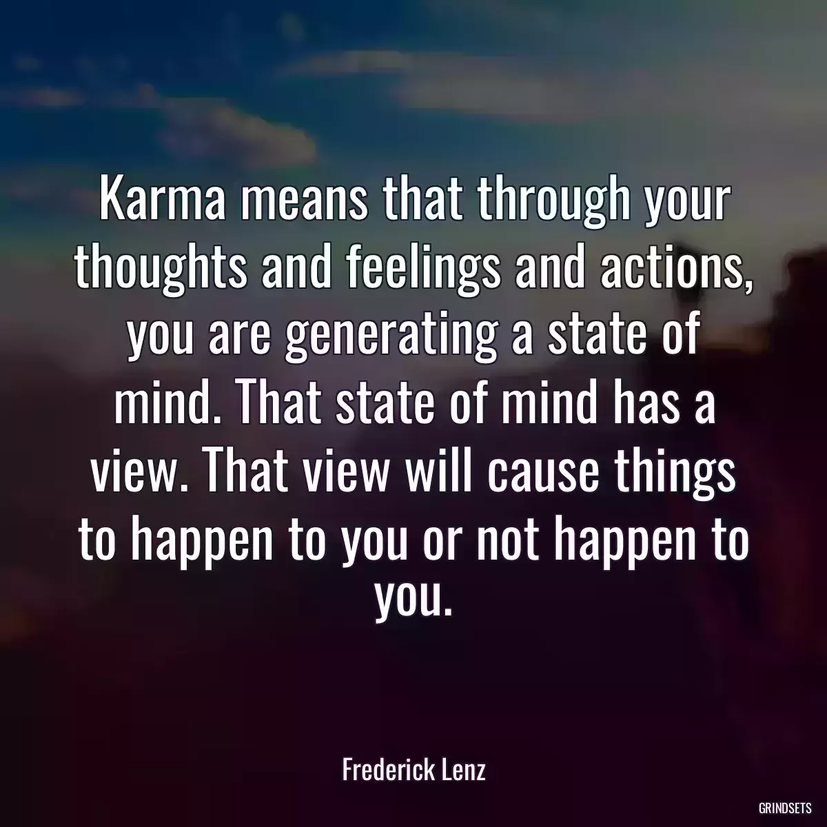 Karma means that through your thoughts and feelings and actions, you are generating a state of mind. That state of mind has a view. That view will cause things to happen to you or not happen to you.