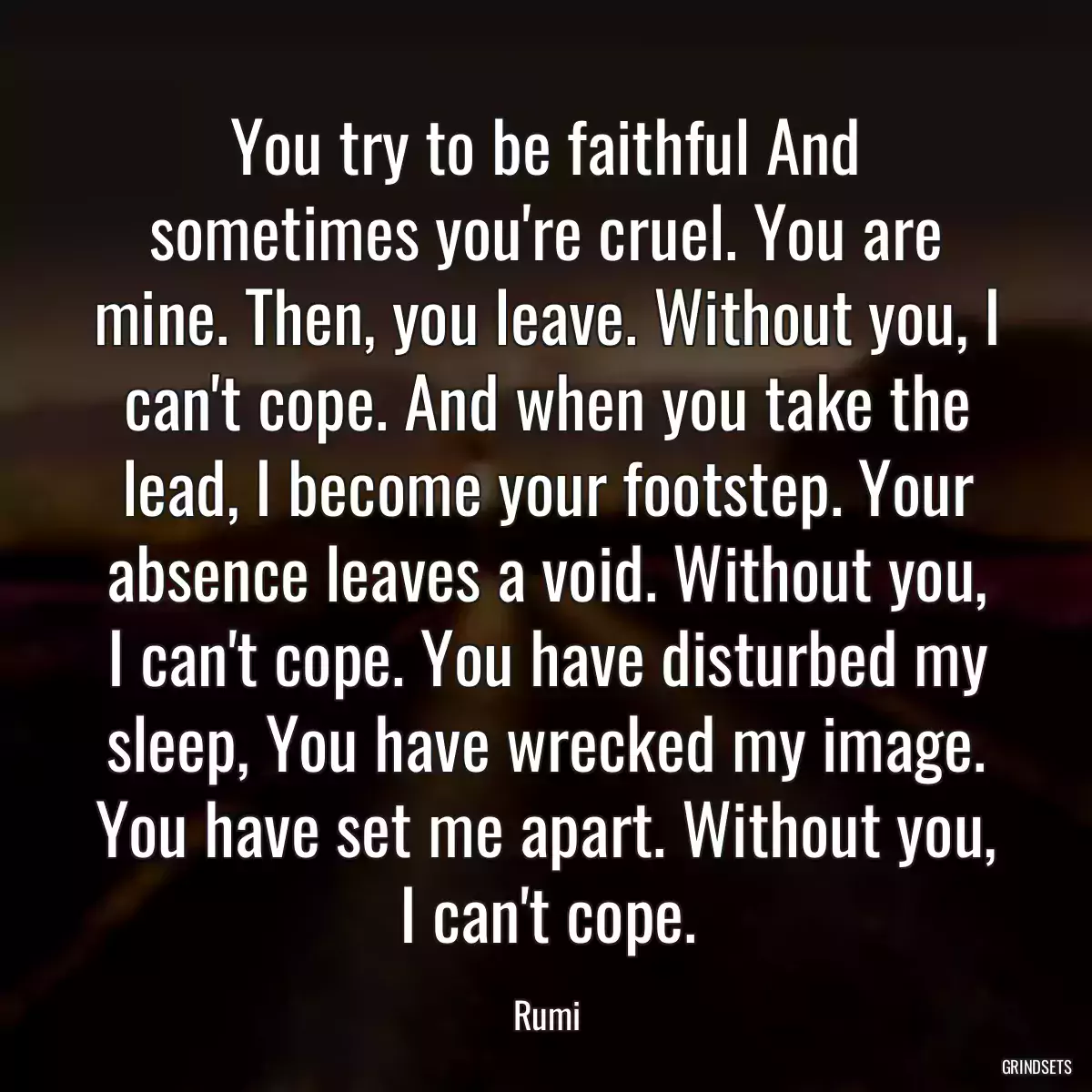 You try to be faithful And sometimes you\'re cruel. You are mine. Then, you leave. Without you, I can\'t cope. And when you take the lead, I become your footstep. Your absence leaves a void. Without you, I can\'t cope. You have disturbed my sleep, You have wrecked my image. You have set me apart. Without you, I can\'t cope.