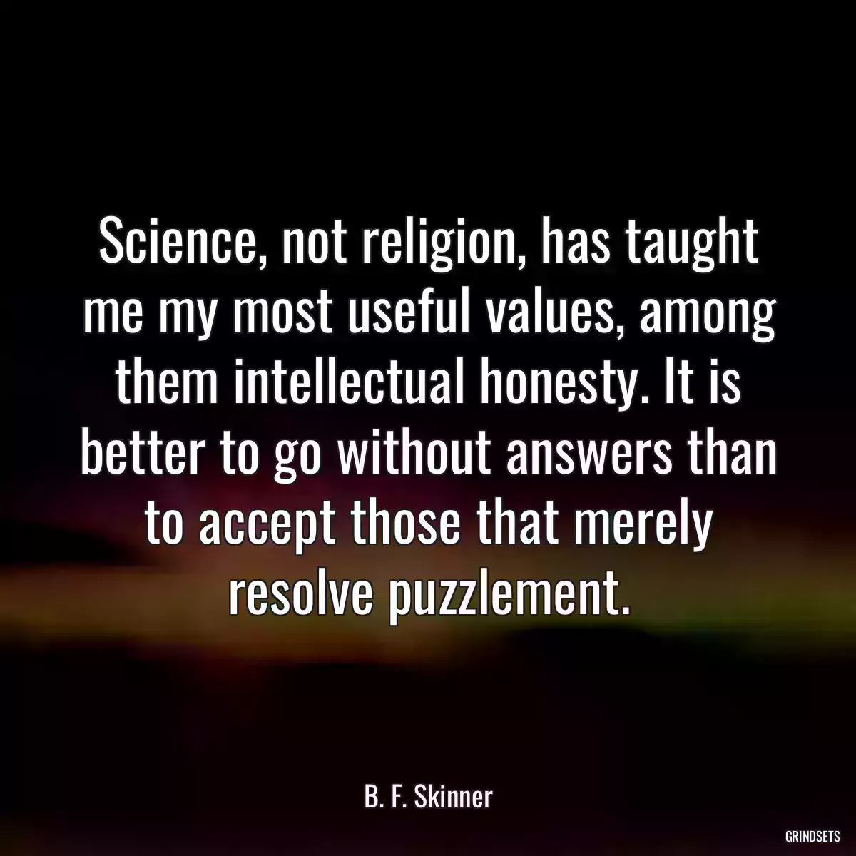 Science, not religion, has taught me my most useful values, among them intellectual honesty. It is better to go without answers than to accept those that merely resolve puzzlement.